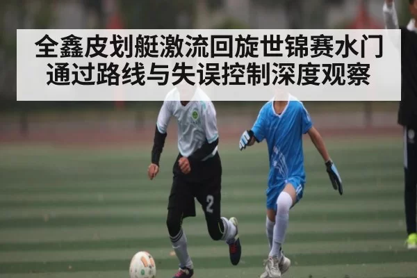 全鑫皮划艇激流回旋世锦赛水门通过路线与失误控制深度观察 | NanGong